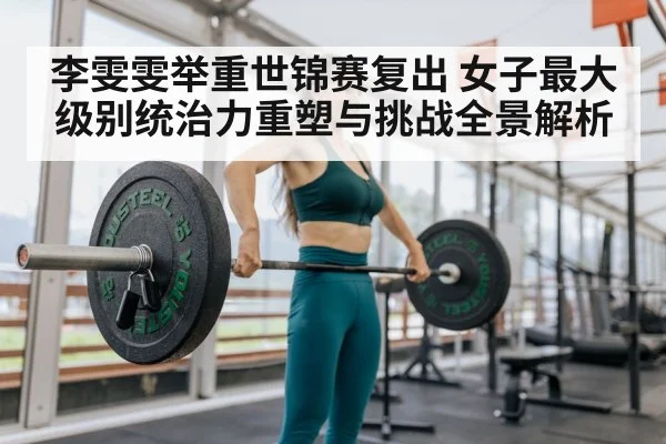 李雯雯举重世锦赛复出 女子最大级别统治力重塑与挑战全景解析