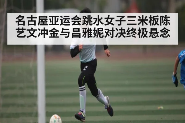 名古屋亚运会跳水女子三米板陈艺文冲金与昌雅妮对决终极悬念