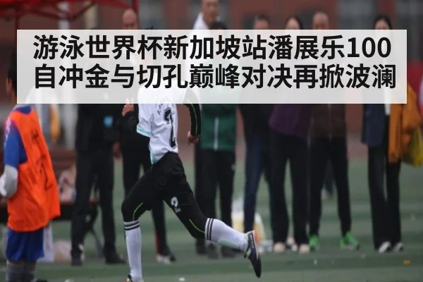 游泳世界杯新加坡站潘展乐100自冲金与切孔巅峰对决再掀波澜
